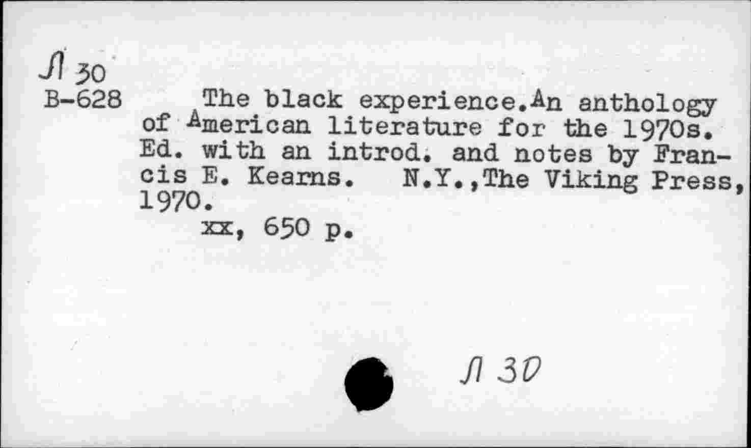 ﻿JI 30
B-628 The black experience.An anthology of American literature for the 1970s. Ed. with an introd, and notes by Francis E. Kearns. N.Y.,The Viking Press 1970.
xx, 650 p.
fl 3V